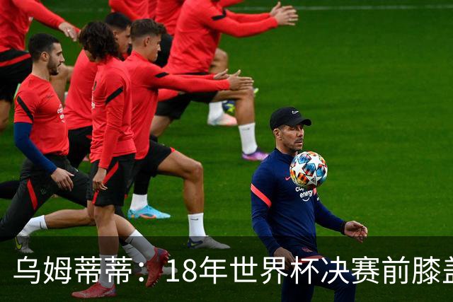 乌姆蒂蒂：18年世界杯决赛前膝盖就受伤了 我根本没时间想它