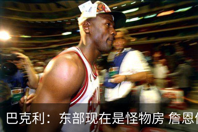 巴克利：东部现在是怪物房 詹恩仍需打出高水平且健康才能夺冠