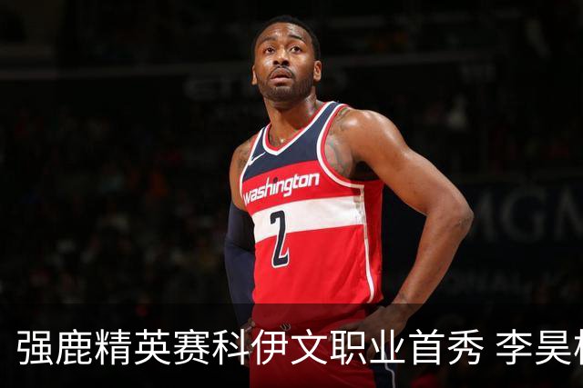 强鹿精英赛科伊文职业首秀 李昊桐窦泽成重返赛场