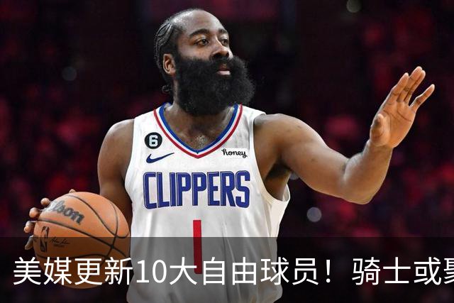 美媒更新10大自由球员！骑士或聚齐哈登詹姆斯，湖人接近库明加