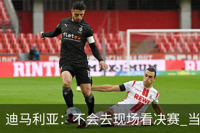 迪马利亚：不会去现场看决赛 当初退位让贤无比正确