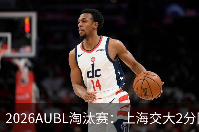 2026AUBL淘汰赛：上海交大2分险胜北大进四强 陈天灿29分10助攻