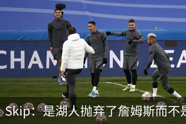 Skip：是湖人抛弃了詹姆斯而不是反过来 湖人曾拒绝续约詹姆斯